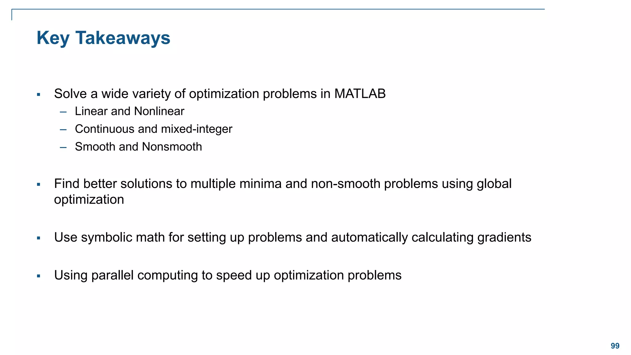 99
Key Takeaways
 Solve a wide variety of optimization problems in MATLAB
– Linear and Nonlinear
– Continuous and mixed-integer
– Smooth and Nonsmooth
 Find better solutions to multiple minima and non-smooth problems using global
optimization
 Use symbolic math for setting up problems and automatically calculating gradients
 Using parallel computing to speed up optimization problems
 
