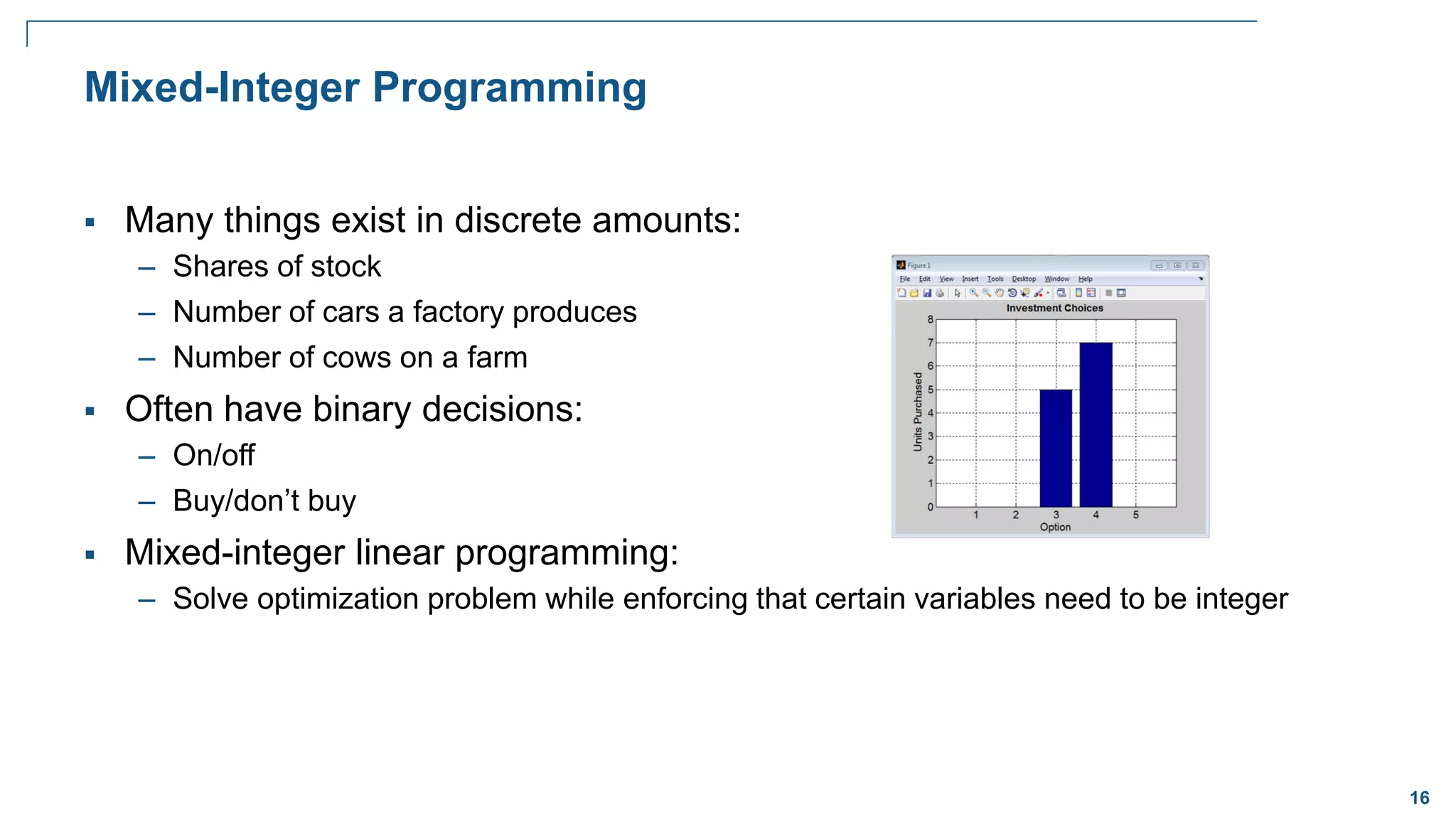 16
Mixed-Integer Programming
 Many things exist in discrete amounts:
– Shares of stock
– Number of cars a factory produces
– Number of cows on a farm
 Often have binary decisions:
– On/off
– Buy/don’t buy
 Mixed-integer linear programming:
– Solve optimization problem while enforcing that certain variables need to be integer
 