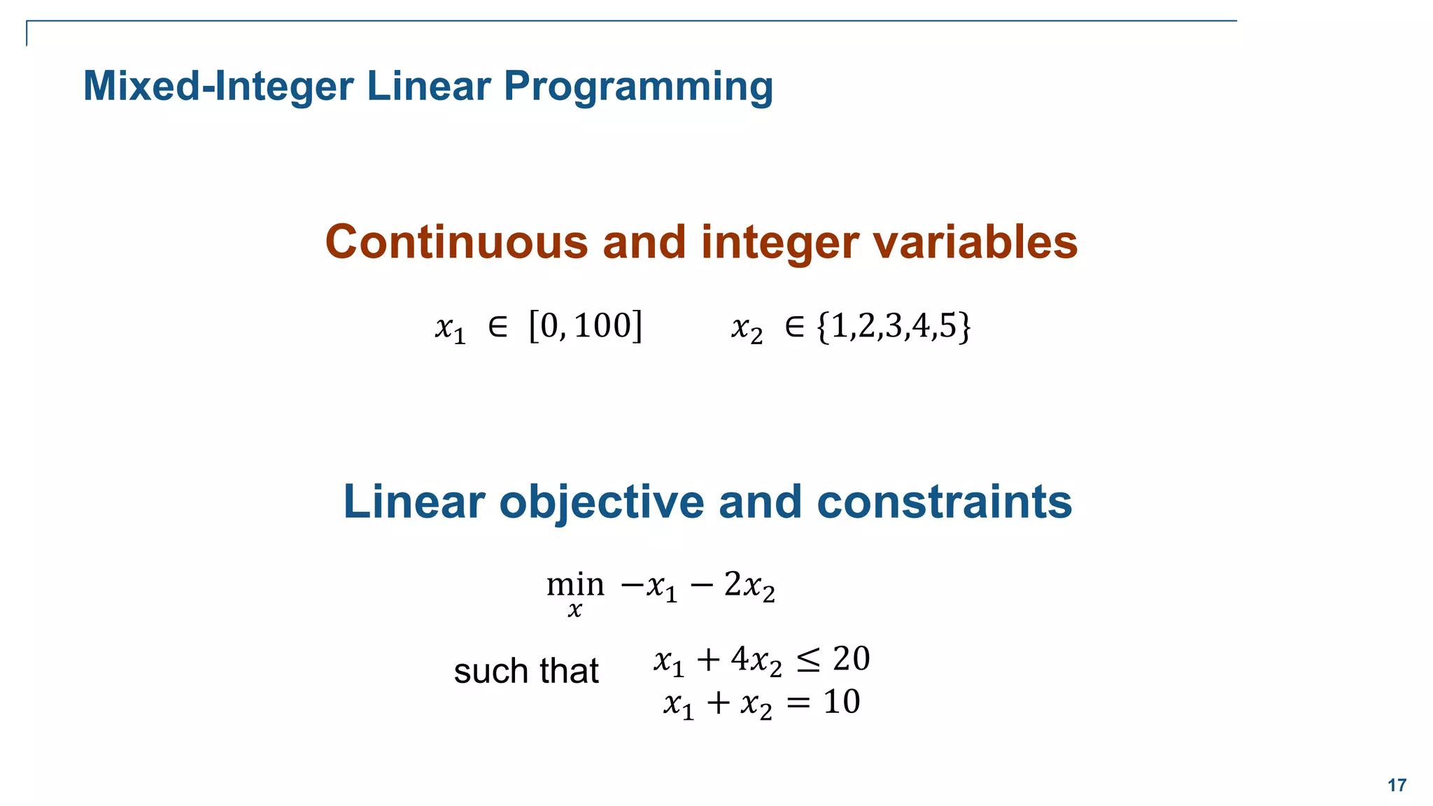 17
Continuous and integer variables
𝑥1 ∈ 0, 100 𝑥2 ∈ {1,2,3,4,5}
Linear objective and constraints
min
𝑥
−𝑥1 − 2𝑥2
𝑥1 + 4𝑥2 ≤ 20
𝑥1 + 𝑥2 = 10
such that
Mixed-Integer Linear Programming
 