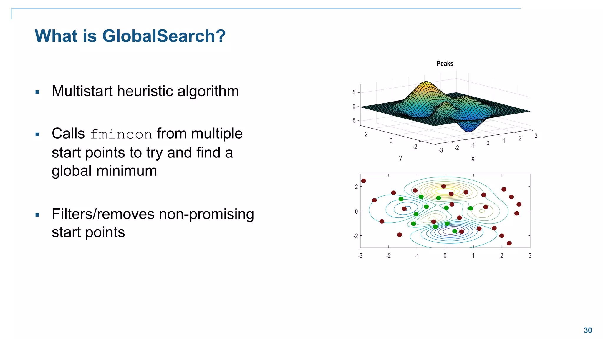 30
What is GlobalSearch?
 Multistart heuristic algorithm
 Calls fmincon from multiple
start points to try and find a
global minimum
 Filters/removes non-promising
start points
 
