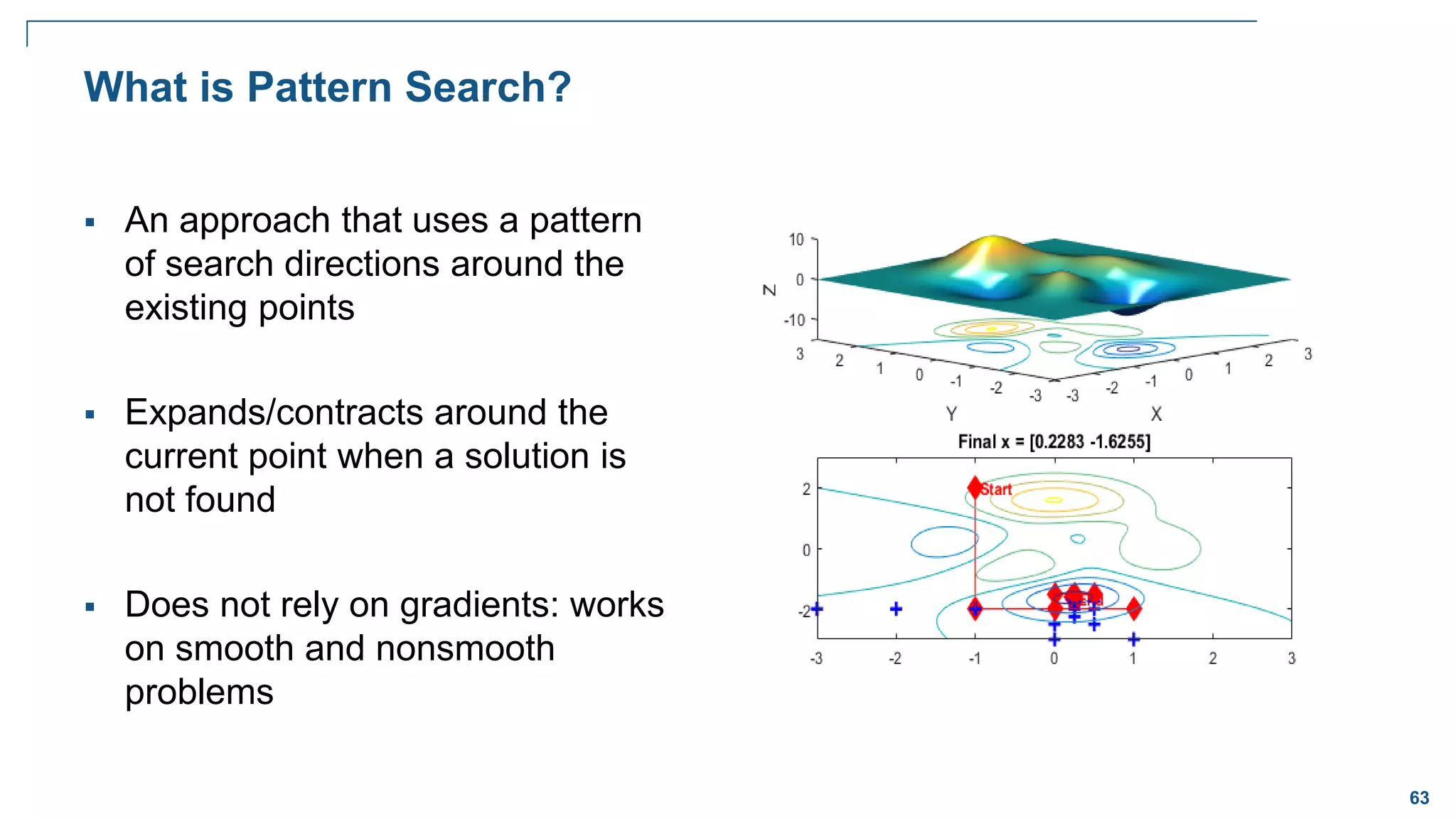 63
What is Pattern Search?
 An approach that uses a pattern
of search directions around the
existing points
 Expands/contracts around the
current point when a solution is
not found
 Does not rely on gradients: works
on smooth and nonsmooth
problems
 