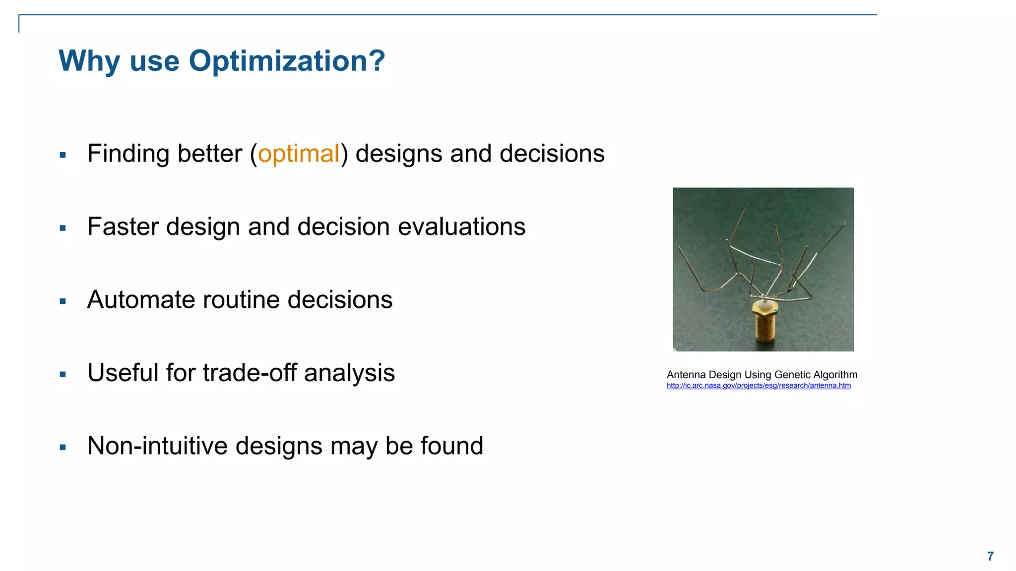 7
Why use Optimization?
 Finding better (optimal) designs and decisions
 Faster design and decision evaluations
 Automate routine decisions
 Useful for trade-off analysis
 Non-intuitive designs may be found
Antenna Design Using Genetic Algorithm
http://ic.arc.nasa.gov/projects/esg/research/antenna.htm
 