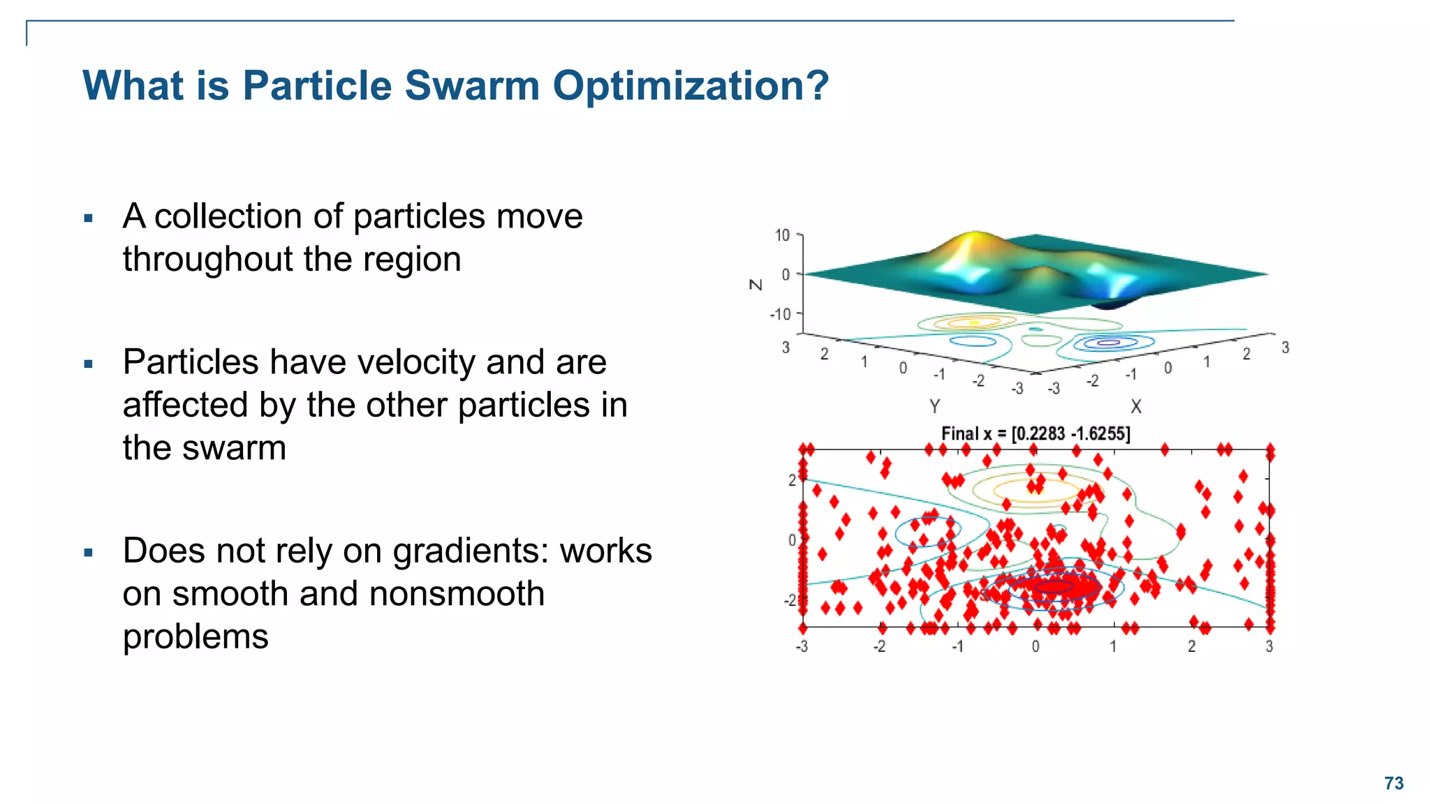 73
What is Particle Swarm Optimization?
 A collection of particles move
throughout the region
 Particles have velocity and are
affected by the other particles in
the swarm
 Does not rely on gradients: works
on smooth and nonsmooth
problems
 