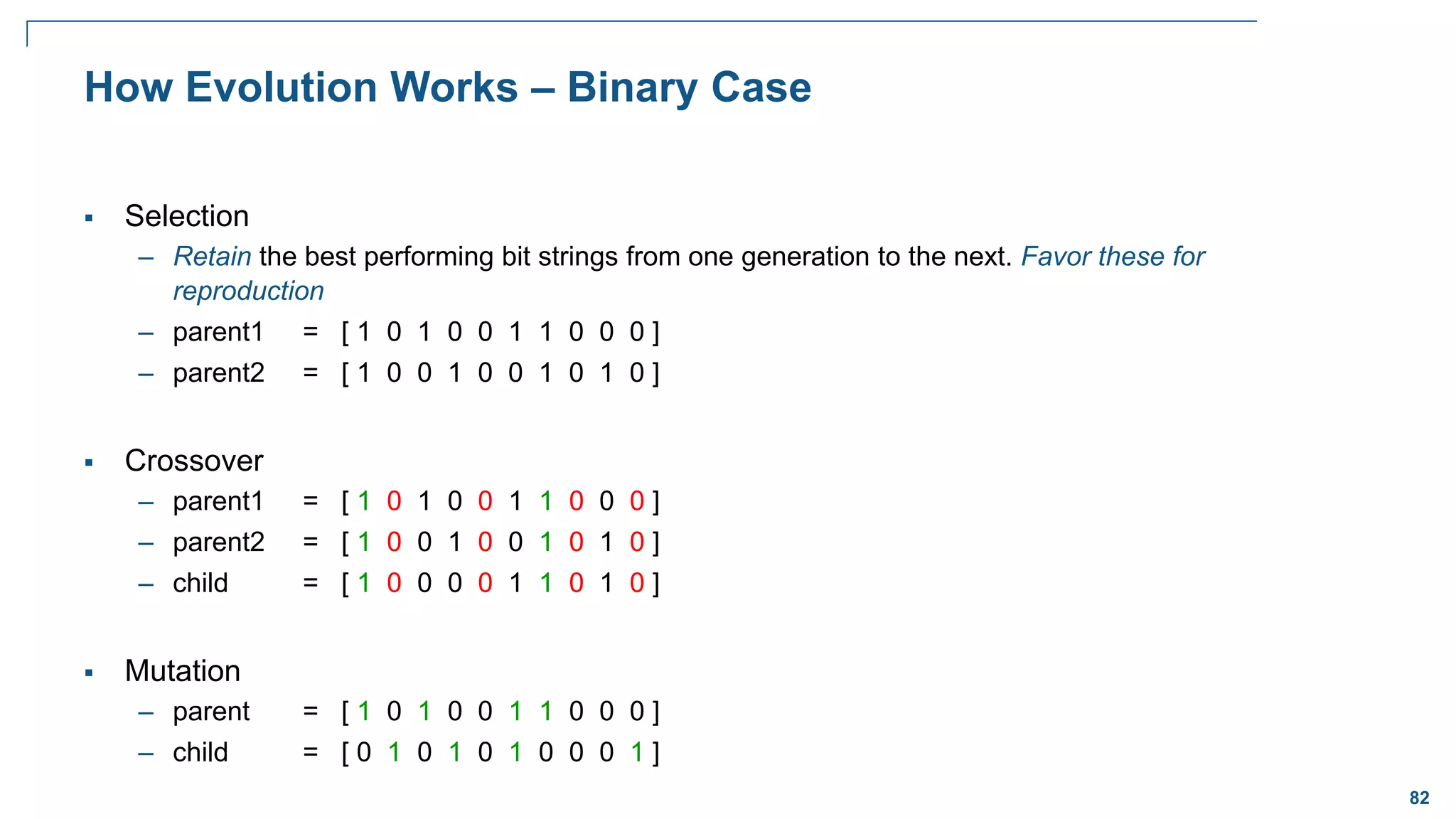 82
How Evolution Works – Binary Case
 Selection
– Retain the best performing bit strings from one generation to the next. Favor these for
reproduction
– parent1 = [ 1 0 1 0 0 1 1 0 0 0 ]
– parent2 = [ 1 0 0 1 0 0 1 0 1 0 ]
 Crossover
– parent1 = [ 1 0 1 0 0 1 1 0 0 0 ]
– parent2 = [ 1 0 0 1 0 0 1 0 1 0 ]
– child = [ 1 0 0 0 0 1 1 0 1 0 ]
 Mutation
– parent = [ 1 0 1 0 0 1 1 0 0 0 ]
– child = [ 0 1 0 1 0 1 0 0 0 1 ]
 