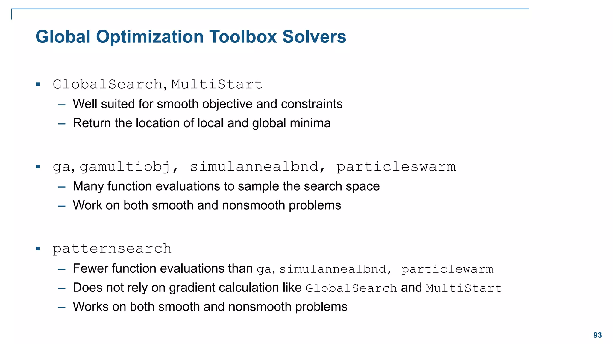 93
Global Optimization Toolbox Solvers
 GlobalSearch, MultiStart
– Well suited for smooth objective and constraints
– Return the location of local and global minima
 ga, gamultiobj, simulannealbnd, particleswarm
– Many function evaluations to sample the search space
– Work on both smooth and nonsmooth problems
 patternsearch
– Fewer function evaluations than ga, simulannealbnd, particlewarm
– Does not rely on gradient calculation like GlobalSearch and MultiStart
– Works on both smooth and nonsmooth problems
 