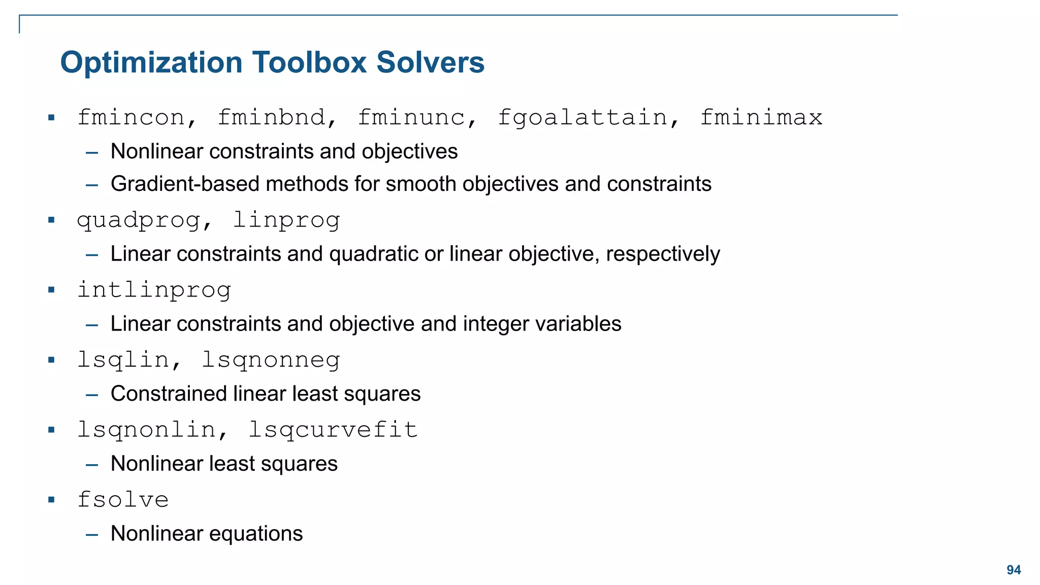 94
Optimization Toolbox Solvers
 fmincon, fminbnd, fminunc, fgoalattain, fminimax
– Nonlinear constraints and objectives
– Gradient-based methods for smooth objectives and constraints
 quadprog, linprog
– Linear constraints and quadratic or linear objective, respectively
 intlinprog
– Linear constraints and objective and integer variables
 lsqlin, lsqnonneg
– Constrained linear least squares
 lsqnonlin, lsqcurvefit
– Nonlinear least squares
 fsolve
– Nonlinear equations
 