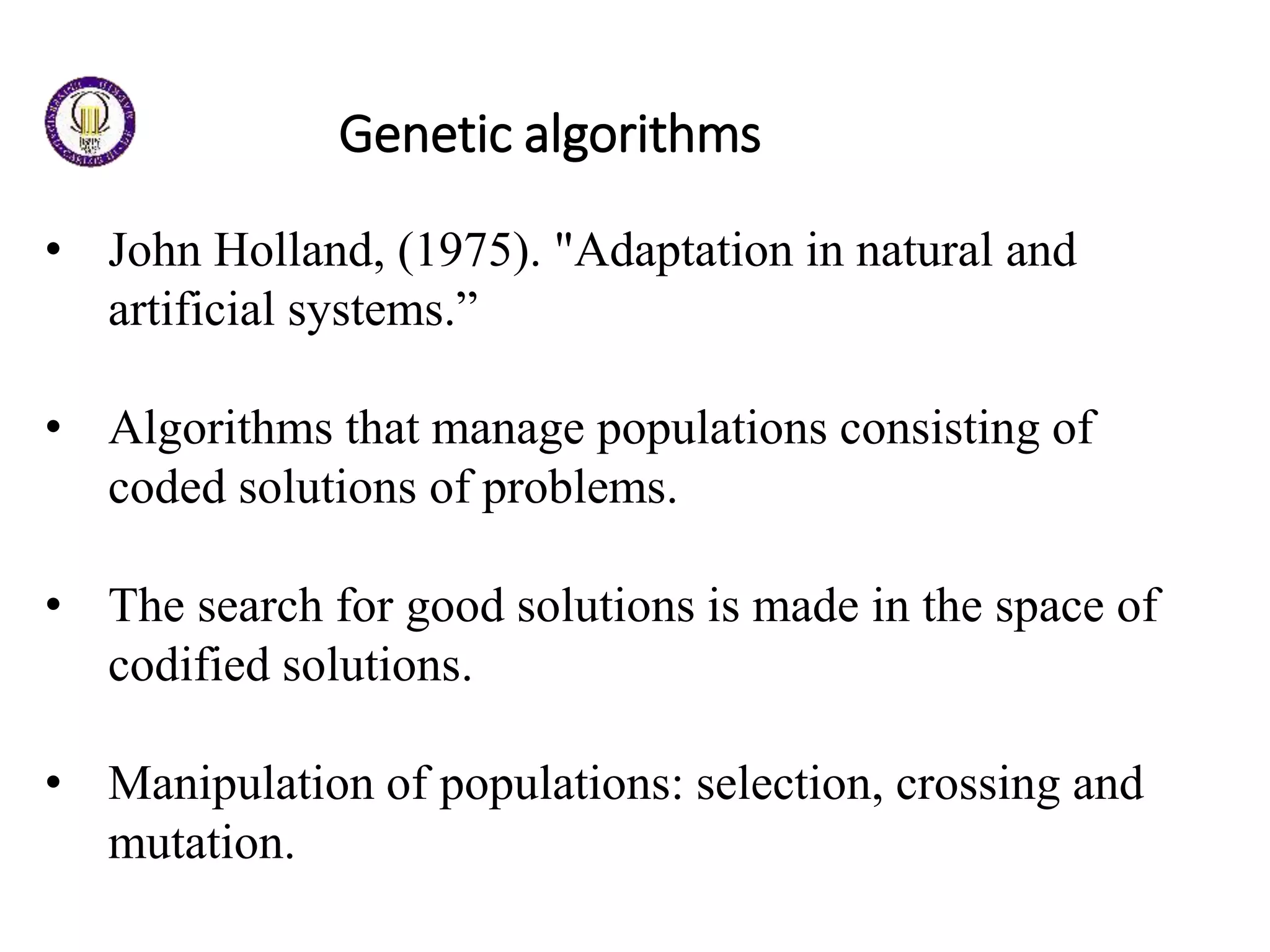 Genetic algorithms
• John Holland, (1975). "Adaptation in natural and
artificial systems.”
• Algorithms that manage populations consisting of
coded solutions of problems.
• The search for good solutions is made in the space of
codified solutions.
• Manipulation of populations: selection, crossing and
mutation.
 