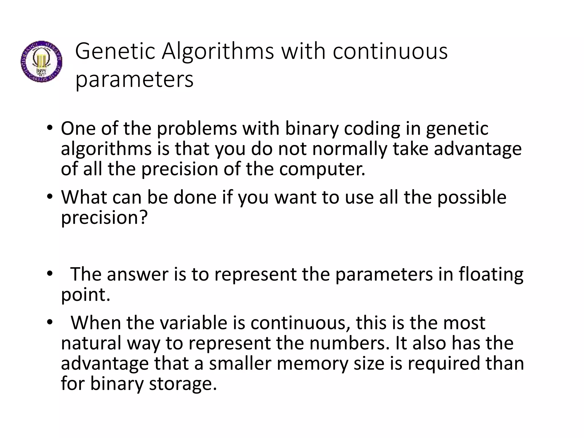 Genetic Algorithms with continuous
parameters
• One of the problems with binary coding in genetic
algorithms is that you do not normally take advantage
of all the precision of the computer.
• What can be done if you want to use all the possible
precision?
• The answer is to represent the parameters in floating
point.
• When the variable is continuous, this is the most
natural way to represent the numbers. It also has the
advantage that a smaller memory size is required than
for binary storage.
 
