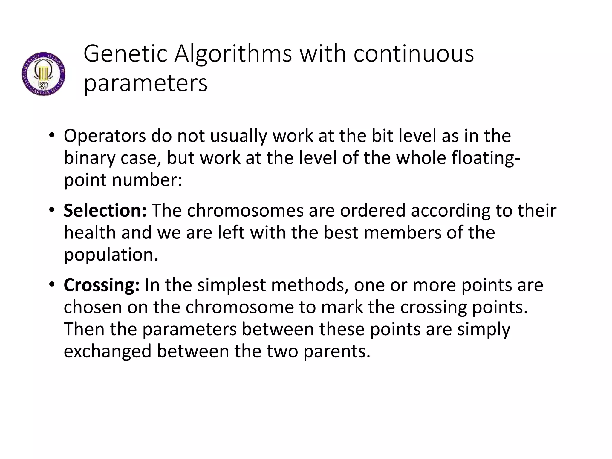 Genetic Algorithms with continuous
parameters
• Operators do not usually work at the bit level as in the
binary case, but work at the level of the whole floating-
point number:
• Selection: The chromosomes are ordered according to their
health and we are left with the best members of the
population.
• Crossing: In the simplest methods, one or more points are
chosen on the chromosome to mark the crossing points.
Then the parameters between these points are simply
exchanged between the two parents.
 