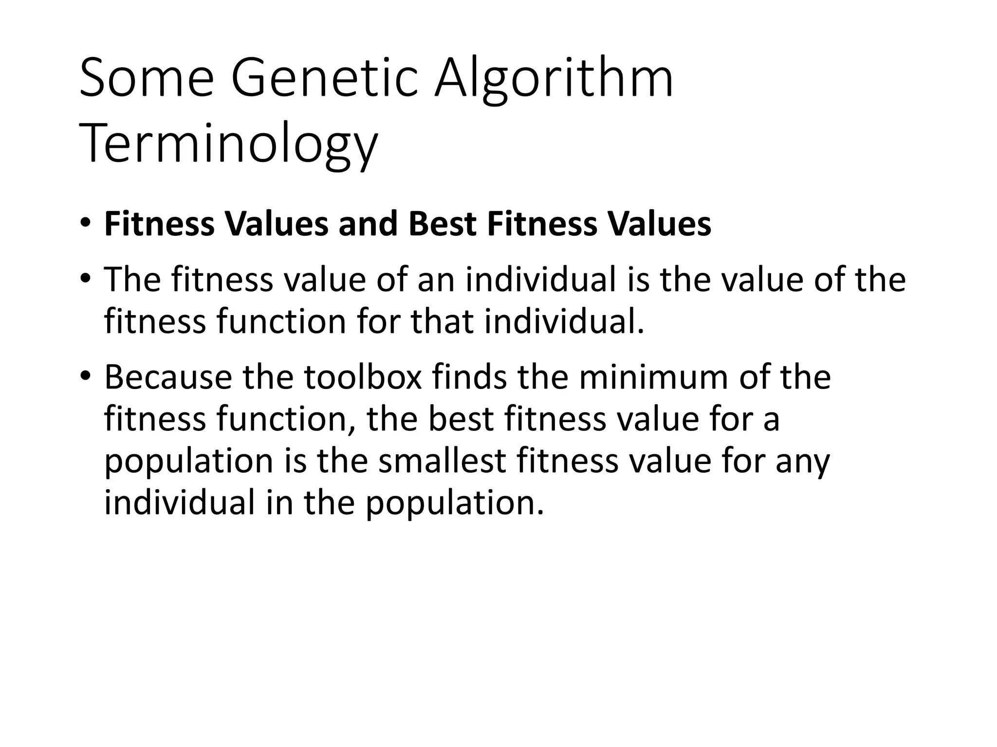 Some Genetic Algorithm
Terminology
• Fitness Values and Best Fitness Values
• The fitness value of an individual is the value of the
fitness function for that individual.
• Because the toolbox finds the minimum of the
fitness function, the best fitness value for a
population is the smallest fitness value for any
individual in the population.
 