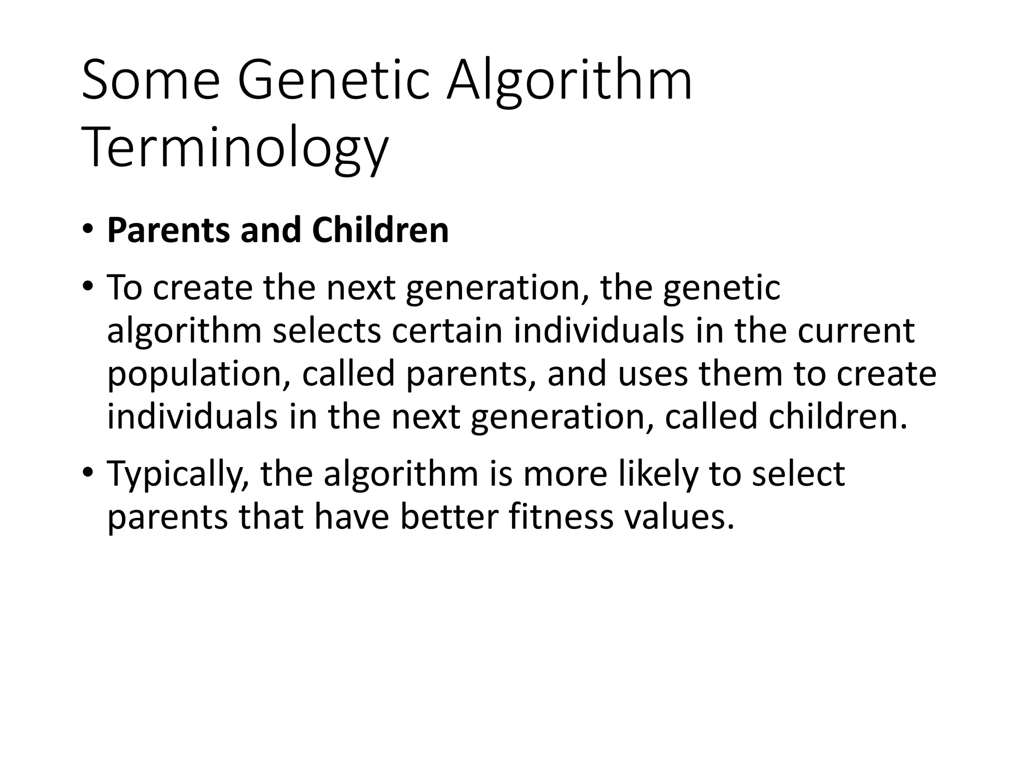Some Genetic Algorithm
Terminology
• Parents and Children
• To create the next generation, the genetic
algorithm selects certain individuals in the current
population, called parents, and uses them to create
individuals in the next generation, called children.
• Typically, the algorithm is more likely to select
parents that have better fitness values.
 