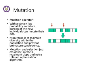 Mutation
• Mutation operator:
• With a certain low
probability, a certain
portion of the new
individuals can mutate their
bits.
• Its purpose is to maintain
diversity within the
population and prevent
premature convergence.
• Mutation and selection (no
crossover) create a
maximum slope and noise
tolerant optimization
algorithm.
 