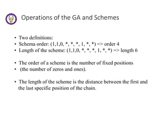 Operations of the GA and Schemes
• Two definitions:
• Schema order: (1,1,0, *, *, *, 1, *, *) => order 4
• Length of the scheme: (1,1,0, *, *, *, 1, *, *) => length 6
• The order of a scheme is the number of fixed positions
• (the number of zeros and ones).
• The length of the scheme is the distance between the first and
the last specific position of the chain.
 