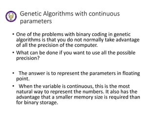 Genetic Algorithms with continuous
parameters
• One of the problems with binary coding in genetic
algorithms is that you do not normally take advantage
of all the precision of the computer.
• What can be done if you want to use all the possible
precision?
• The answer is to represent the parameters in floating
point.
• When the variable is continuous, this is the most
natural way to represent the numbers. It also has the
advantage that a smaller memory size is required than
for binary storage.
 