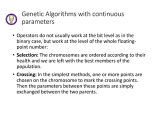 Genetic Algorithms with continuous
parameters
• Operators do not usually work at the bit level as in the
binary case, but work at the level of the whole floating-
point number:
• Selection: The chromosomes are ordered according to their
health and we are left with the best members of the
population.
• Crossing: In the simplest methods, one or more points are
chosen on the chromosome to mark the crossing points.
Then the parameters between these points are simply
exchanged between the two parents.
 