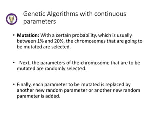 Genetic Algorithms with continuous
parameters
• Mutation: With a certain probability, which is usually
between 1% and 20%, the chromosomes that are going to
be mutated are selected.
• Next, the parameters of the chromosome that are to be
mutated are randomly selected.
• Finally, each parameter to be mutated is replaced by
another new random parameter or another new random
parameter is added.
 