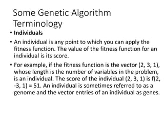 Some Genetic Algorithm
Terminology
• Individuals
• An individual is any point to which you can apply the
fitness function. The value of the fitness function for an
individual is its score.
• For example, if the fitness function is the vector (2, 3, 1),
whose length is the number of variables in the problem,
is an individual. The score of the individual (2, 3, 1) is f(2,
-3, 1) = 51. An individual is sometimes referred to as a
genome and the vector entries of an individual as genes.
 