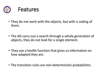 Features
• They do not work with the objects, but with a coding of
them.
• The AG carry out a search through a whole generation of
objects, they do not look for a single element.
• They use a health function that gives us information on
how adapted they are.
• The transition rules are non-deterministic probabilistic.
 