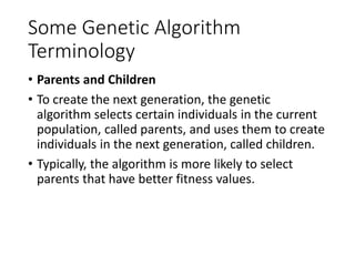 Some Genetic Algorithm
Terminology
• Parents and Children
• To create the next generation, the genetic
algorithm selects certain individuals in the current
population, called parents, and uses them to create
individuals in the next generation, called children.
• Typically, the algorithm is more likely to select
parents that have better fitness values.
 