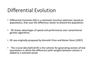 Differential Evolution
• Differential Evolution (DE) is a stochastic function optimizer, based on
populations, that uses the difference vector to disturb the population.
• DE shows advantages of speed and performance over conventional
genetic algorithms.
• DE was originally proposed by Kenneth Price and Rainer Storn [1997].
• The crucial idea behind DE is the scheme for generating vectors of test
parameters in which the difference (with weight) between vectors is
added to a selected vector.
 