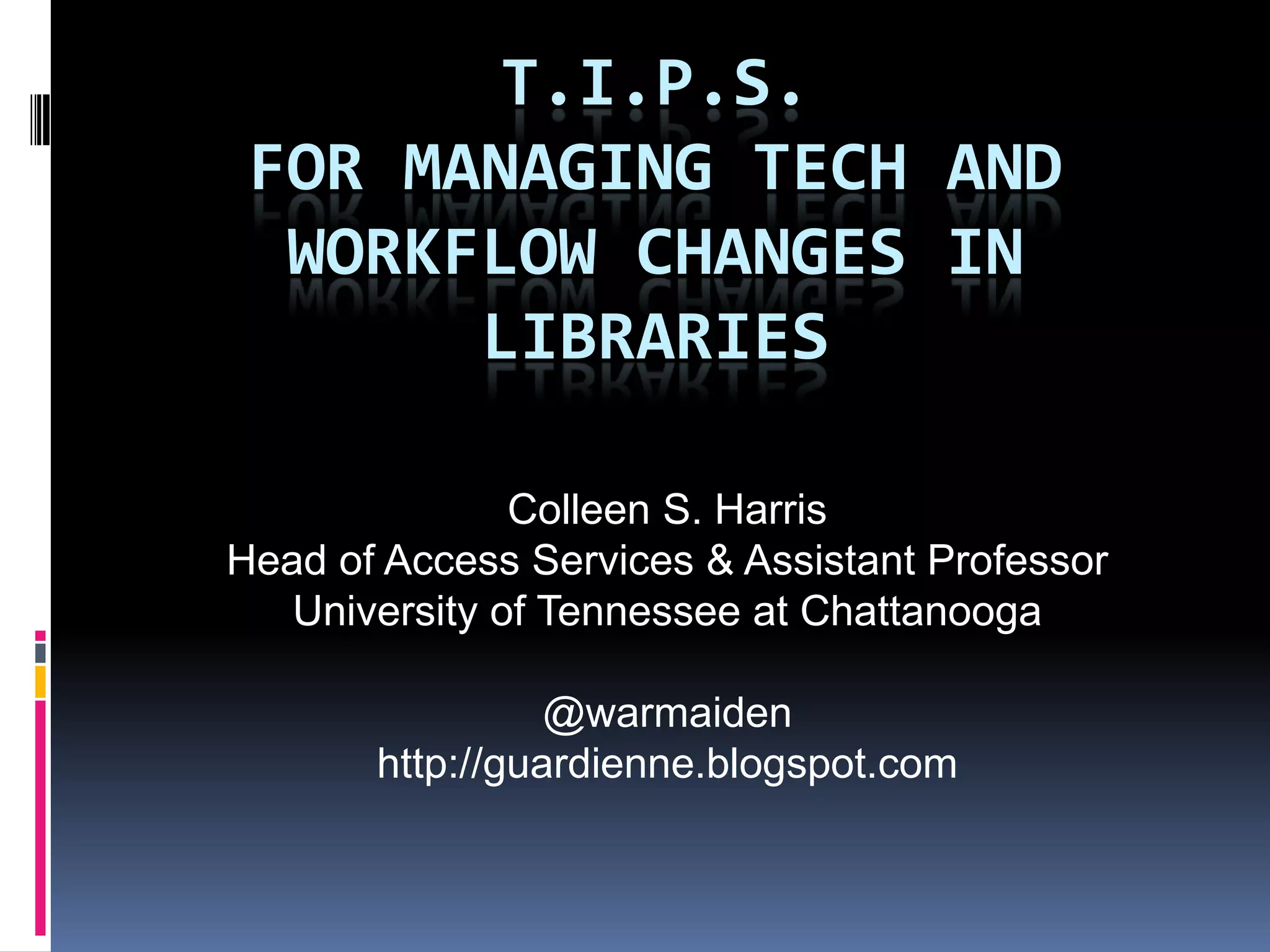 T.I.P.S.
 FOR MANAGING TECH AND
  WORKFLOW CHANGES IN
       LIBRARIES

               Colleen S. Harris
Head of Access Services & Assistant Professor
   University of Tennessee at Chattanooga

                 @warmaiden
       http://guardienne.blogspot.com
 