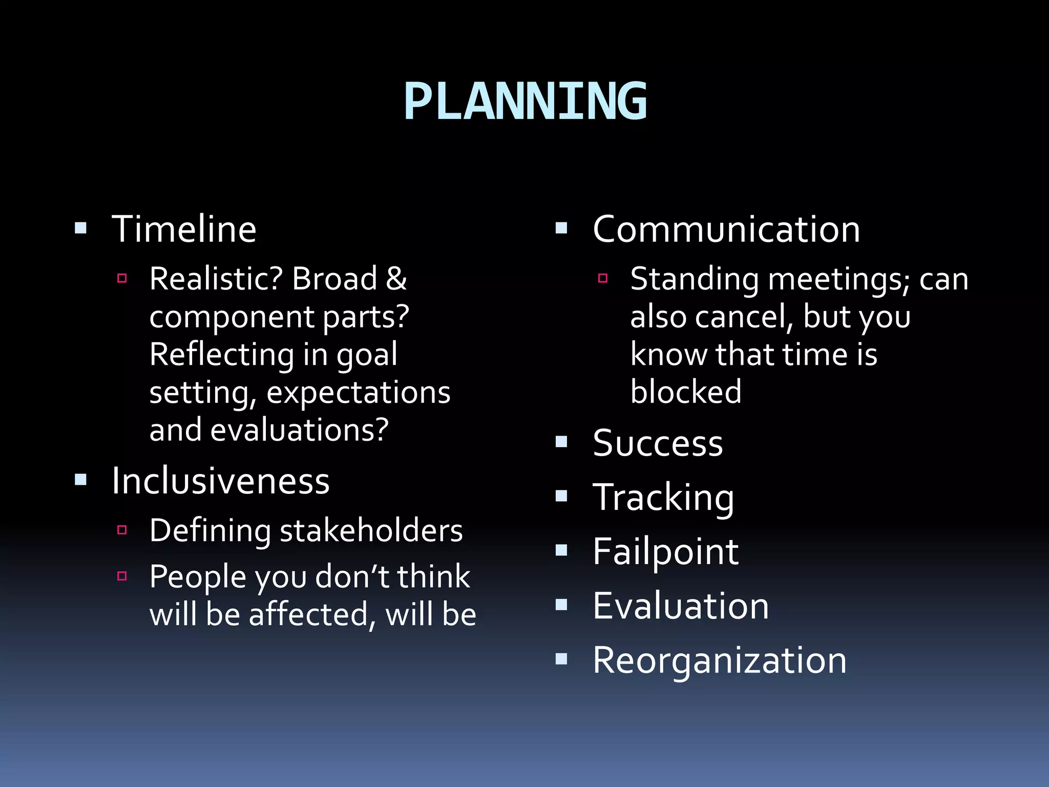 PLANNING

 Timeline                       Communication
   Realistic? Broad &               Standing meetings; can
    component parts?                  also cancel, but you
    Reflecting in goal                know that time is
    setting, expectations             blocked
    and evaluations?               Success
 Inclusiveness                    Tracking
   Defining stakeholders
                                   Failpoint
   People you don’t think
    will be affected, will be      Evaluation
                                   Reorganization
 