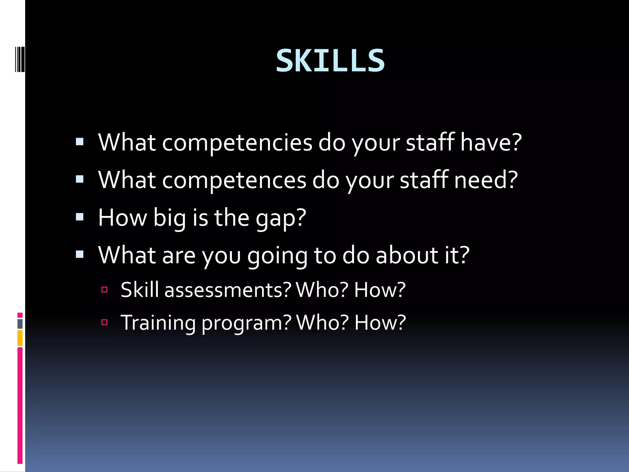 SKILLS

 What competencies do your staff have?
 What competences do your staff need?
 How big is the gap?
 What are you going to do about it?
   Skill assessments? Who? How?
   Training program? Who? How?
 