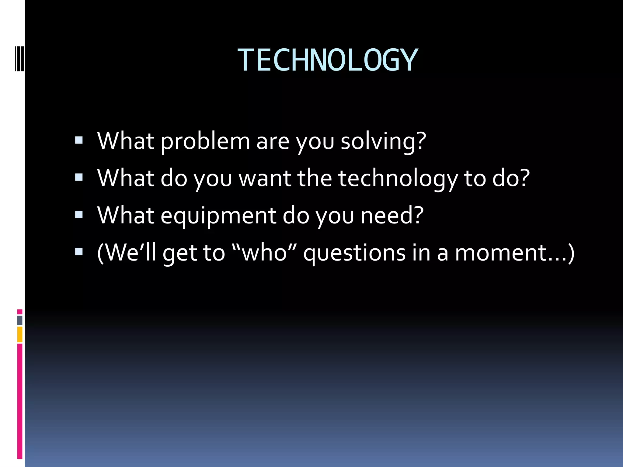TECHNOLOGY

 What problem are you solving?
 What do you want the technology to do?
 What equipment do you need?
 (We’ll get to “who” questions in a moment…)
 