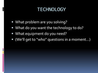 TECHNOLOGY

 What problem are you solving?
 What do you want the technology to do?
 What equipment do you need?
 (We’ll get to “who” questions in a moment…)
 