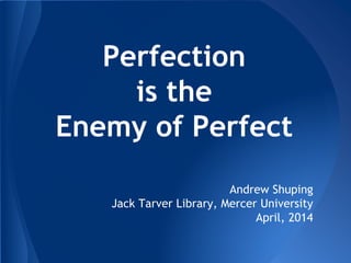 Perfection
is the
Enemy of Perfect
Andrew Shuping
Jack Tarver Library, Mercer University
April, 2014
 
