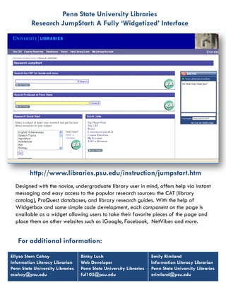 Penn State University Libraries
          Research JumpStart: A Fully ‘Widgetized’ Interface




         http://www.libraries.psu.edu/instruction/jumpstart.htm
  Designed with the novice, undergraduate library user in mind, offers help via instant
  messaging and easy access to the popular research sources: the CAT (library
  catalog), ProQuest databases, and library research guides. With the help of
  Widgetbox and some simple code development, each component on the page is
  available as a widget allowing users to take their favorite pieces of the page and
  place them on other websites such as iGoogle, Facebook, NetVibes and more.


   For additional information:
Ellysa Stern Cahoy                Binky Lush                        Emily Rimland
Information Literacy Librarian    Web Developer                     Information Literacy Librarian
Penn State University Libraries   Penn State University Libraries   Penn State University Libraries
ecahoy@psu.edu                    ful105@psu.edu                    erimland@psu.edu
 