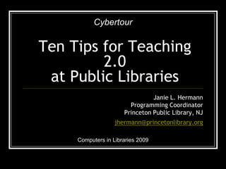 Cybertour


Ten Tips for Teaching
         2.0
 at Public Libraries
                                Janie L. Hermann
                        Programming Coordinator
                      Princeton Public Library, NJ
                   jhermann@princetonlibrary.org

     Computers in Libraries 2009
 