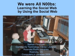 We were All N00bs:  Learning the Social Web  by Using the Social Web Nathan Flinchum Community Technology Center Librarian Roanoke Public Libraries Roanoke, VA Computers in Libraries 2009 