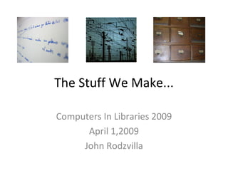 The Stuff We Make... Computers In Libraries 2009 April 1,2009 John Rodzvilla 