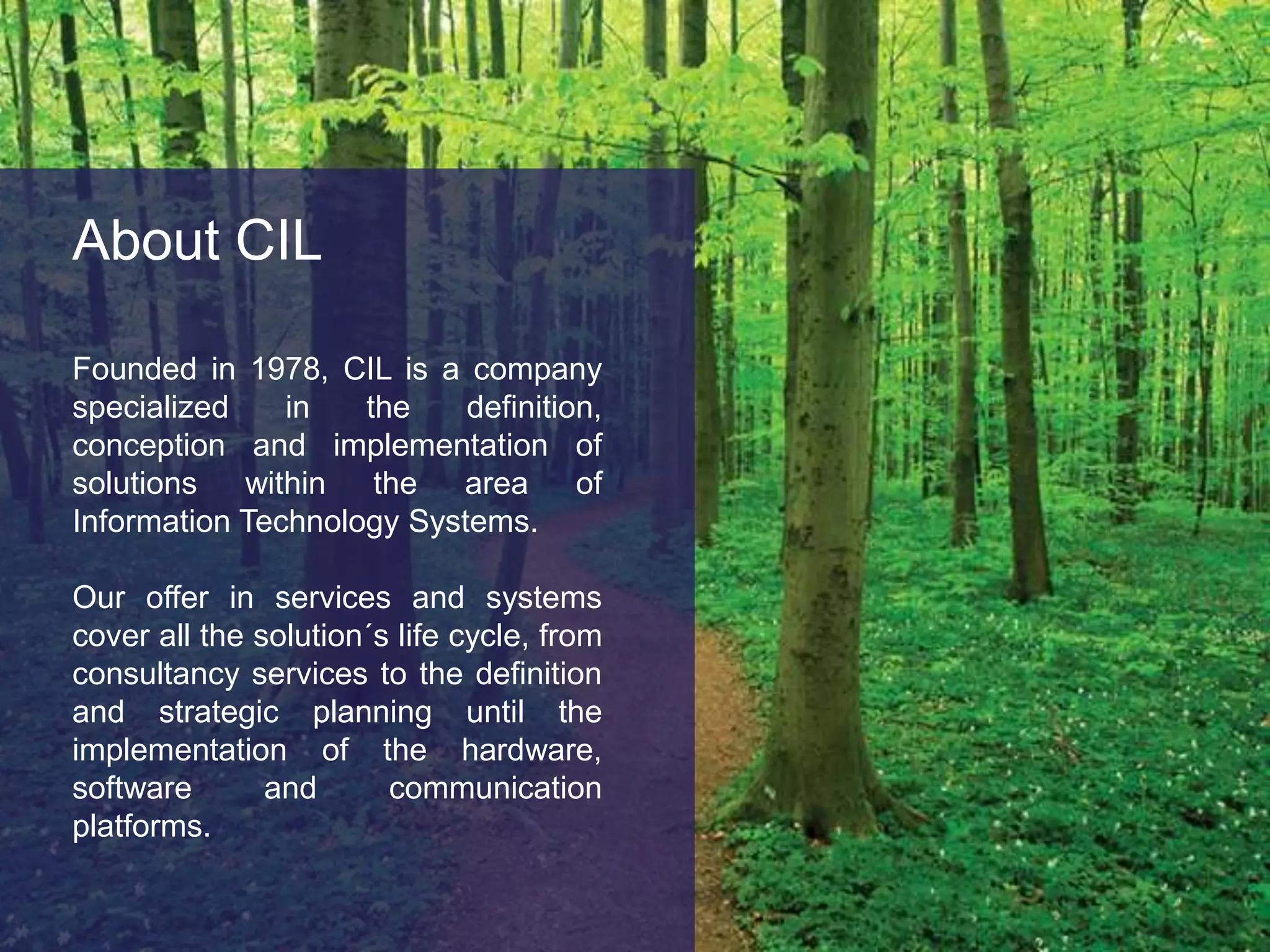 About CILFounded in 1978, CIL is a company specialized in the definition, conception and implementation of solutions within the area of Information Technology Systems. Our offer in services and systems cover all the solution´s life cycle, from consultancy services to the definition and strategic planning until the implementation of the hardware, software and communication platforms. 