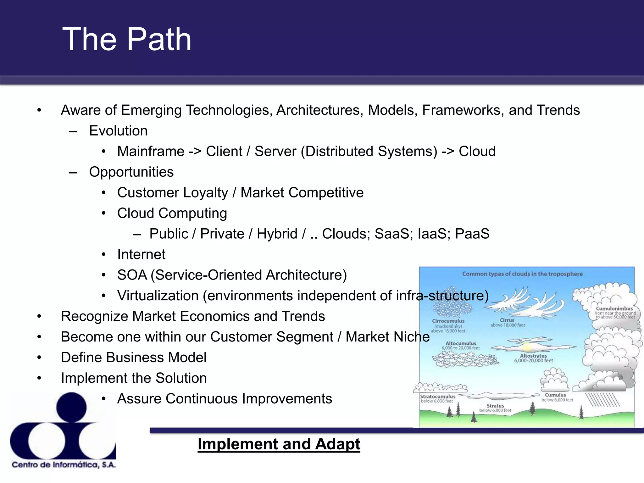 The Path Aware of Emerging Technologies, Architectures, Models, Frameworks, and TrendsEvolution Mainframe -> Client / Server (Distributed Systems) -> Cloud OpportunitiesCustomer Loyalty / Market CompetitiveCloud ComputingPublic / Private / Hybrid / .. Clouds; SaaS; IaaS; PaaSInternetSOA (Service-Oriented Architecture)Virtualization (environments independent of infra-structure)Recognize Market Economics and TrendsBecome one within our Customer Segment / Market NicheDefine Business ModelImplement the SolutionAssure Continuous Improvements Implement and Adapt 
