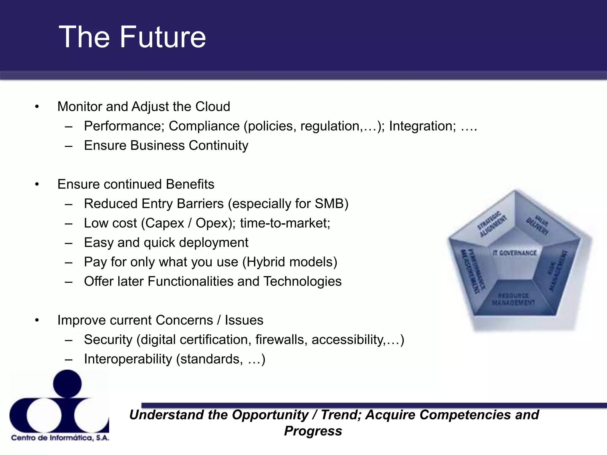 The FutureMonitor and Adjust the Cloud Performance; Compliance (policies, regulation,…); Integration; ….Ensure Business Continuity Ensure continued BenefitsReduced Entry Barriers (especially for SMB)Low cost (Capex / Opex); time-to-market; Easy and quick deploymentPay for only what you use (Hybrid models)Offer later Functionalities and TechnologiesImprove current Concerns / IssuesSecurity (digital certification, firewalls, accessibility,…)Interoperability (standards, …)                 Understand the Opportunity / Trend; Acquire Competencies and Progress