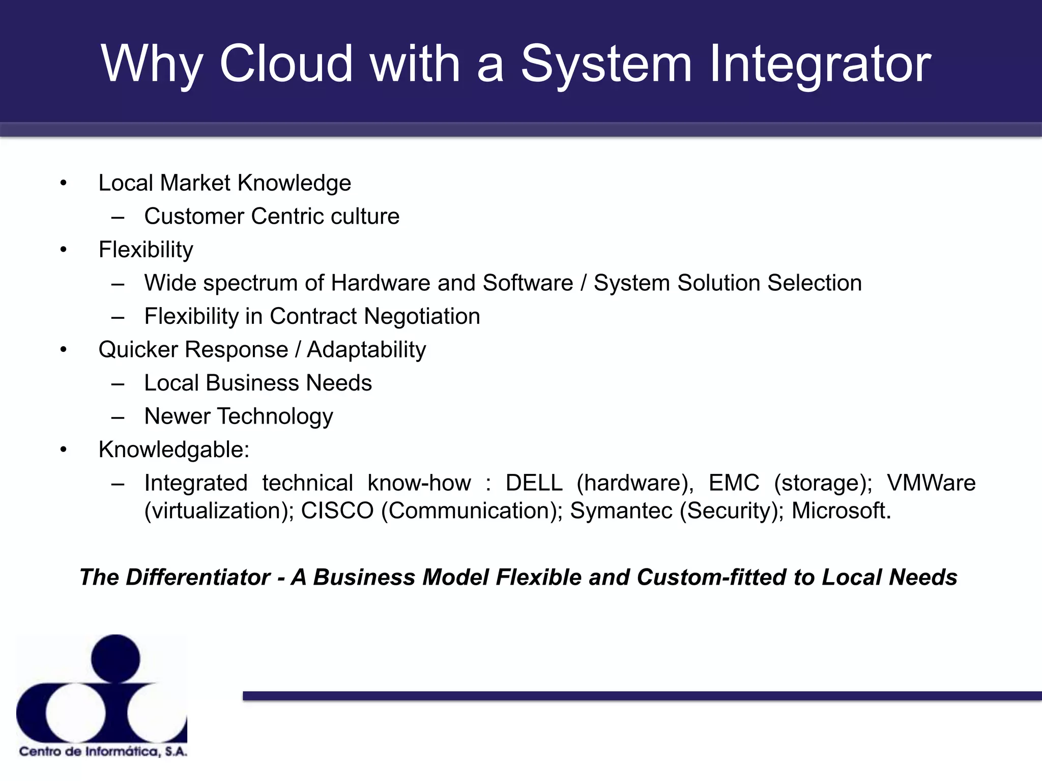 Why Cloud with a System IntegratorLocal Market Knowledge Customer Centric cultureFlexibilityWide spectrum of Hardware and Software / System Solution SelectionFlexibility in Contract NegotiationQuicker Response / AdaptabilityLocal Business NeedsNewer TechnologyKnowledgable:Integrated technical know-how : DELL (hardware), EMC (storage); VMWare (virtualization); CISCO (Communication); Symantec (Security); Microsoft.   The Differentiator - A Business Model Flexible and Custom-fitted to Local Needs