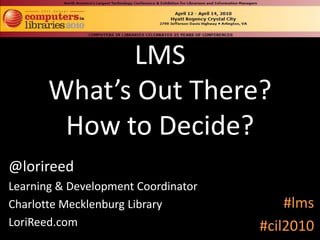 LMSWhat’s Out There?How to Decide? @lorireed Learning & Development Coordinator Charlotte Mecklenburg Library LoriReed.com #lms #cil2010 
