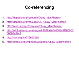Co-referencing
1. http://dbpedia.org/resource/Cluny_MacPherson
2. http://dbpedia.org/resource/Dr._Cluny_MacPherson
3. http://mpii.de/yago/resource/Cluny_MacPherson
4. http://rdf.freebase.com/ns/guid.9202a8c04000641f800000
00005e34c1
5. http://viaf.org/viaf/76097050
6. http://umbel.org/umbel/ne/wikipedia/Cluny_MacPherson
 