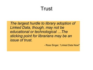 Trust
The largest hurdle to library adoption of
Linked Data, though, may not be
educational or technological …The
sticking point for librarians may be an
issue of trust.
- Ross Singer, “Linked Data Now!”
 