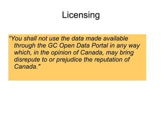 Licensing
“You shall not use the data made available
through the GC Open Data Portal in any way
which, in the opinion of Canada, may bring
disrepute to or prejudice the reputation of
Canada."
 