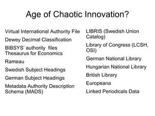 Age of Chaotic Innovation?
LIBRIS (Swedish Union
Catalog)
Library of Congress (LCSH,
OSI)
German National Library
Hungarian National Library
British Library
Europeana
Linked Periodicals Data
Virtual International Authority File
Dewey Decimal Classification
BIBSYS’ authority files
Thesaurus for Economics
Rameau
Swedish Subject Headings
German Subject Headings
Metadata Authority Description
Schema (MADS)
 