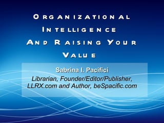 Organizational Intelligence  And Raising Your Value  Sabrina I. Pacifici Librarian, Founder/Editor/Publisher, LLRX.com and Author, beSpacific.com 