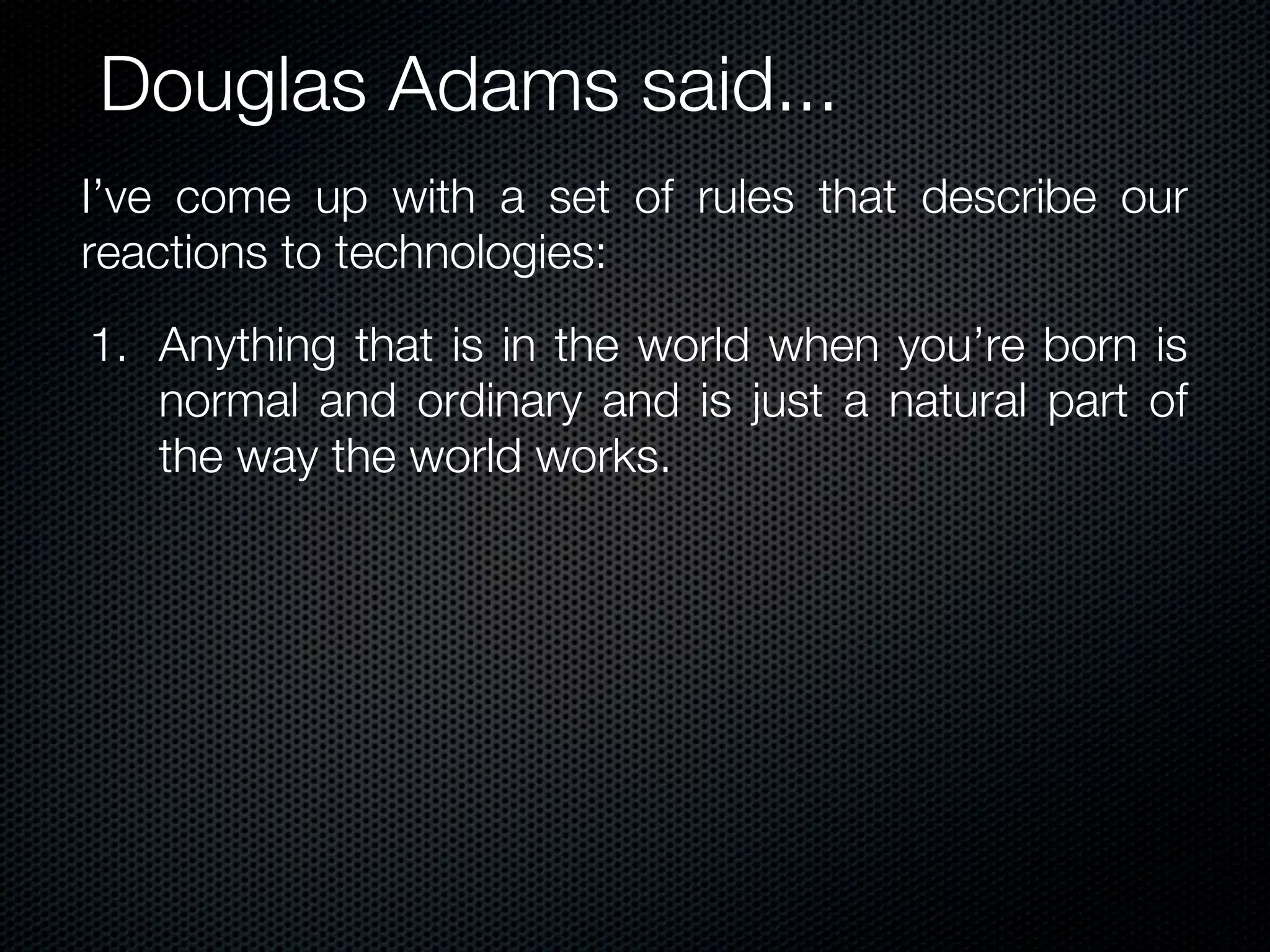 Douglas Adams said...
I’ve come up with a set of rules that describe our
reactions to technologies:
1. Anything that is in the world when you’re born is
   normal and ordinary and is just a natural part of
   the way the world works.
 