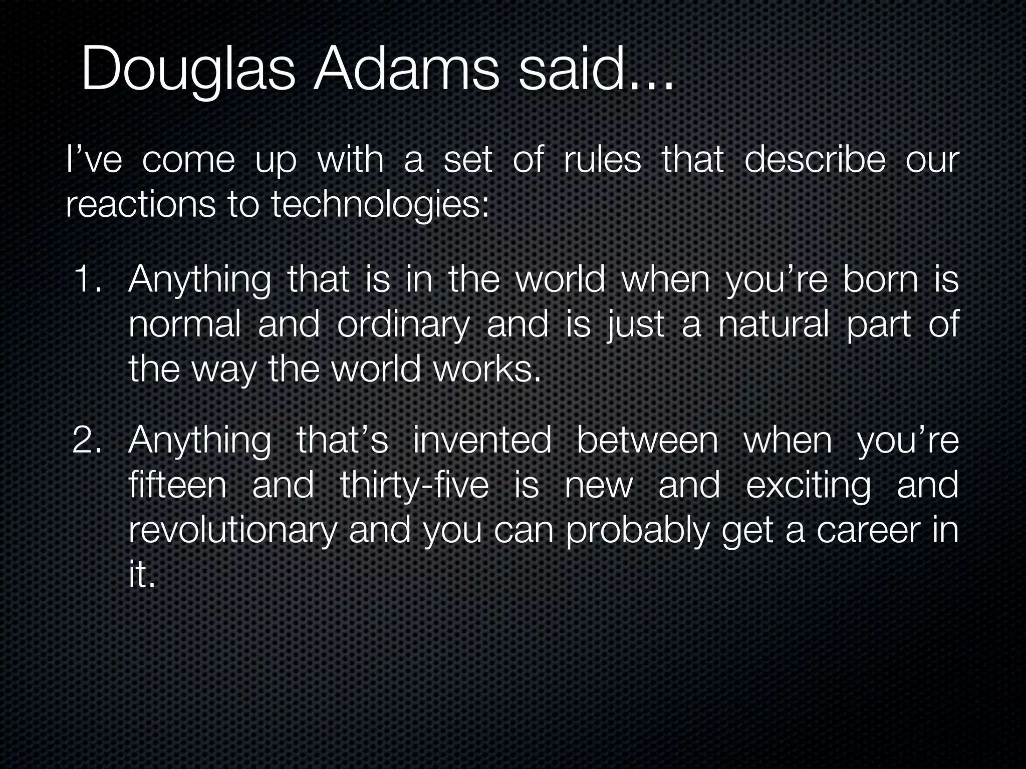 Douglas Adams said...
I’ve come up with a set of rules that describe our
reactions to technologies:
1. Anything that is in the world when you’re born is
   normal and ordinary and is just a natural part of
   the way the world works.
2. Anything that’s invented between when you’re
   fifteen and thirty-five is new and exciting and
   revolutionary and you can probably get a career in
   it.
 