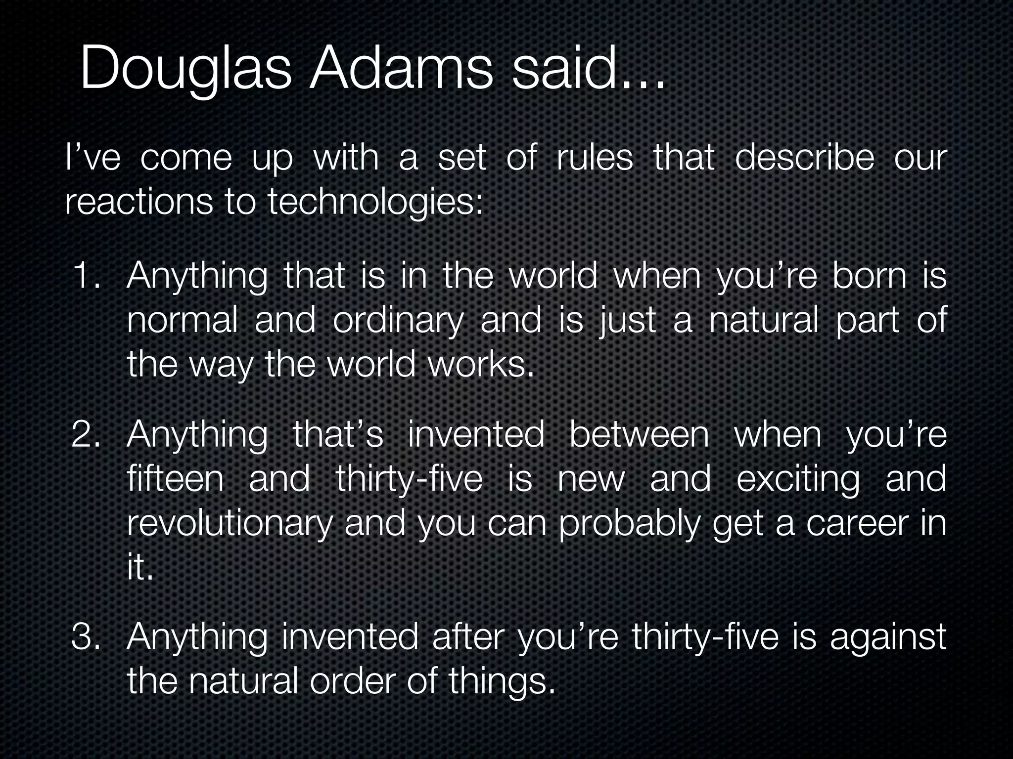 Douglas Adams said...
I’ve come up with a set of rules that describe our
reactions to technologies:
1. Anything that is in the world when you’re born is
   normal and ordinary and is just a natural part of
   the way the world works.
2. Anything that’s invented between when you’re
   fifteen and thirty-five is new and exciting and
   revolutionary and you can probably get a career in
   it.
3. Anything invented after you’re thirty-five is against
   the natural order of things.
 