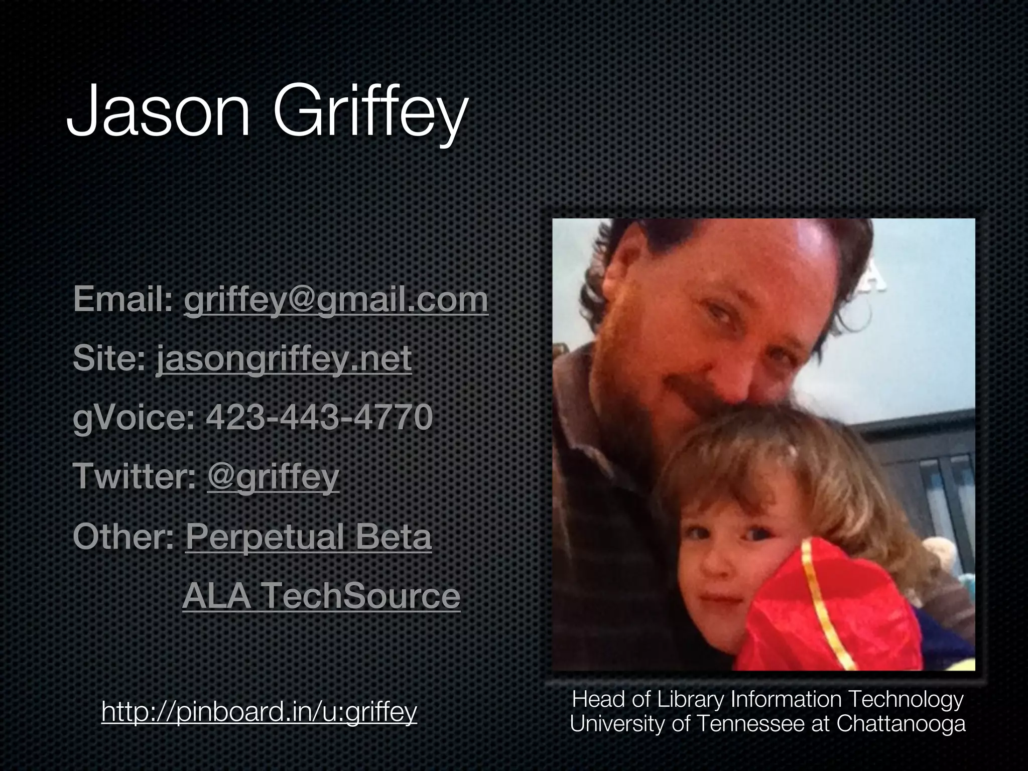 Jason Griffey

Email: griffey@gmail.com
Site: jasongriffey.net
gVoice: 423-443-4770
Twitter: @griffey
Other: Perpetual Beta
        ALA TechSource

                                Head of Library Information Technology
 http://pinboard.in/u:griffey   University of Tennessee at Chattanooga
 