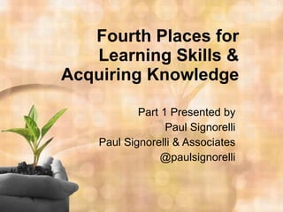 Fourth Places for Learning Skills & Acquiring Knowledge Part 1 Presented by Paul Signorelli Paul Signorelli & Associates @paulsignorelli 