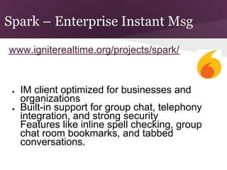 Spark – Enterprise Instant Msg

www.igniterealtime.org/projects/spark/


 ●   IM client optimized for businesses and
     organizations
 ●   Built-in support for group chat, telephony
     integration, and strong security
     Features like inline spell checking, group
 ●
     chat room bookmarks, and tabbed
     conversations.
 